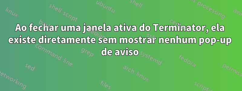 Ao fechar uma janela ativa do Terminator, ela existe diretamente sem mostrar nenhum pop-up de aviso