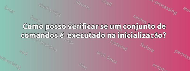 Como posso verificar se um conjunto de comandos é executado na inicialização? 