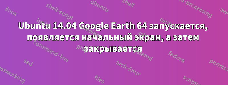 Ubuntu 14.04 Google Earth 64 запускается, появляется начальный экран, а затем закрывается