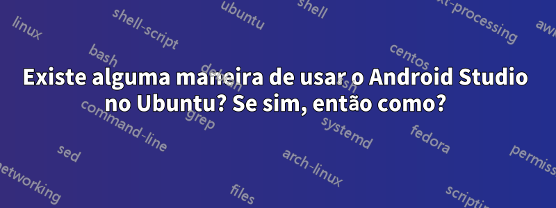 Existe alguma maneira de usar o Android Studio no Ubuntu? Se sim, então como?