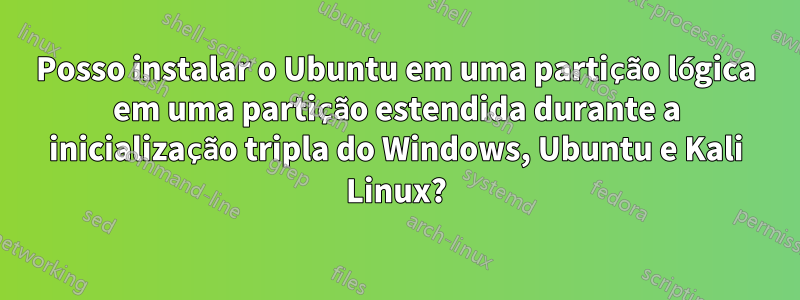 Posso instalar o Ubuntu em uma partição lógica em uma partição estendida durante a inicialização tripla do Windows, Ubuntu e Kali Linux?