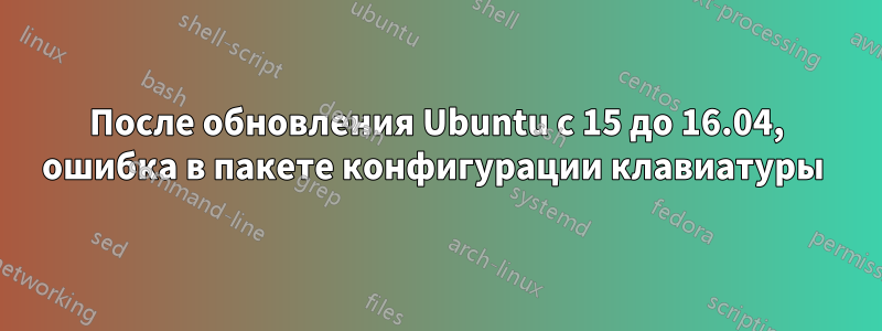 После обновления Ubuntu с 15 до 16.04, ошибка в пакете конфигурации клавиатуры 