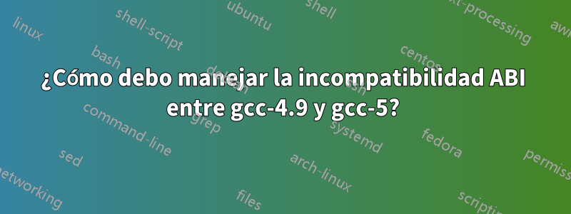 ¿Cómo debo manejar la incompatibilidad ABI entre gcc-4.9 y gcc-5?