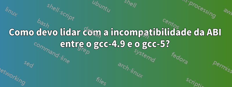 Como devo lidar com a incompatibilidade da ABI entre o gcc-4.9 e o gcc-5?