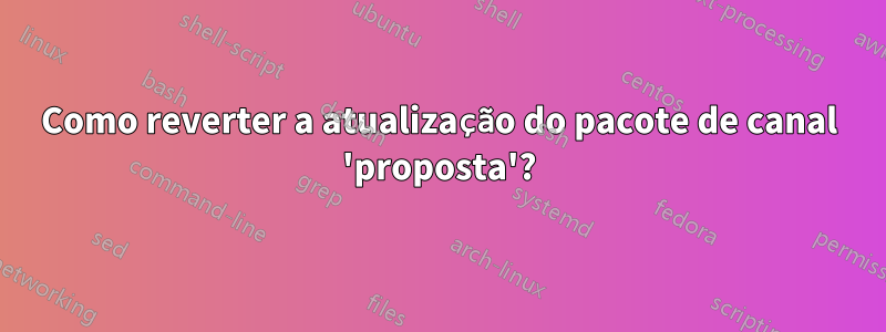 Como reverter a atualização do pacote de canal 'proposta'?