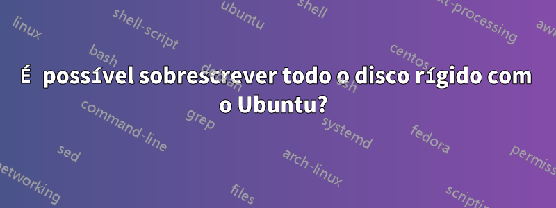 É possível sobrescrever todo o disco rígido com o Ubuntu? 