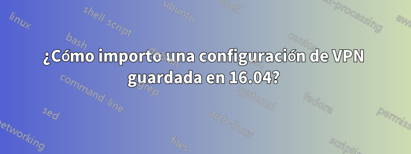 ¿Cómo importo una configuración de VPN guardada en 16.04?