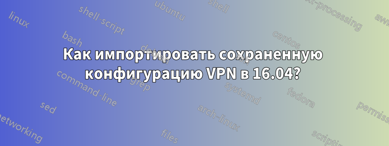 Как импортировать сохраненную конфигурацию VPN в 16.04?