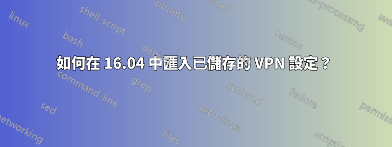 如何在 16.04 中匯入已儲存的 VPN 設定？