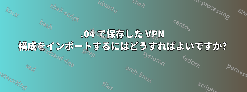 16.04 で保存した VPN 構成をインポートするにはどうすればよいですか?