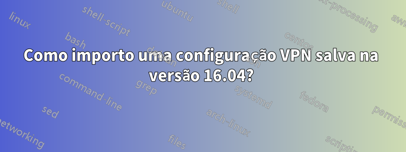 Como importo uma configuração VPN salva na versão 16.04?