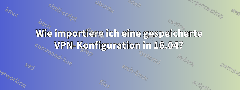 Wie importiere ich eine gespeicherte VPN-Konfiguration in 16.04?