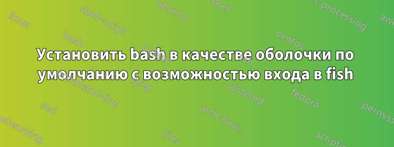 Установить bash в качестве оболочки по умолчанию с возможностью входа в fish