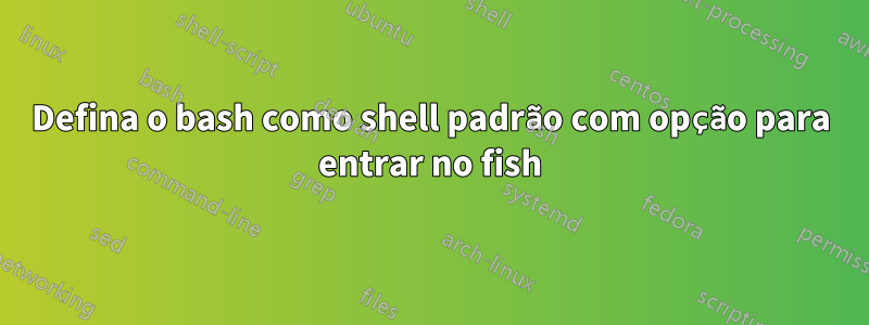 Defina o bash como shell padrão com opção para entrar no fish