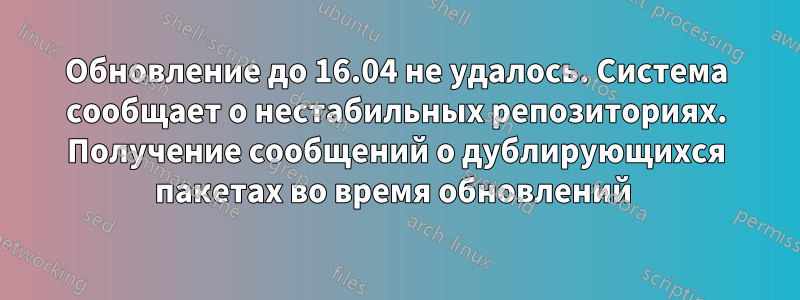 Обновление до 16.04 не удалось. Система сообщает о нестабильных репозиториях. Получение сообщений о дублирующихся пакетах во время обновлений 