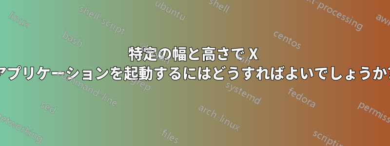 特定の幅と高さで X アプリケーションを起動するにはどうすればよいでしょうか?