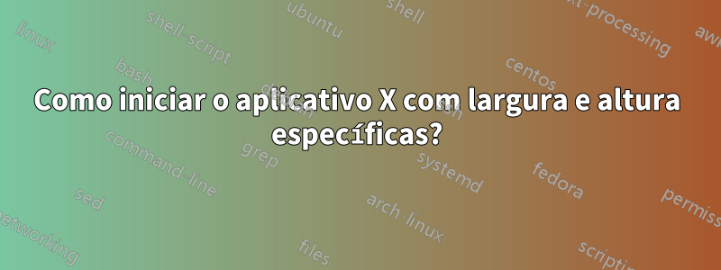 Como iniciar o aplicativo X com largura e altura específicas?