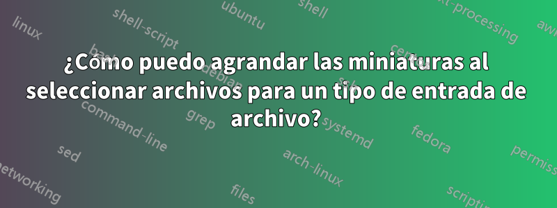 ¿Cómo puedo agrandar las miniaturas al seleccionar archivos para un tipo de entrada de archivo?
