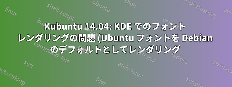 Kubuntu 14.04: KDE でのフォント レンダリングの問題 (Ubuntu フォントを Debian のデフォルトとしてレンダリング)