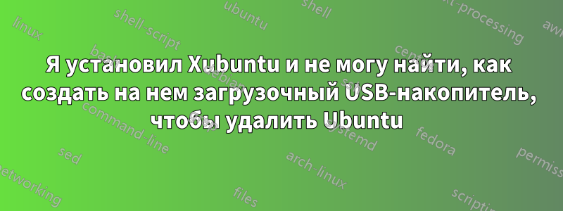 Я установил Xubuntu и не могу найти, как создать на нем загрузочный USB-накопитель, чтобы удалить Ubuntu 
