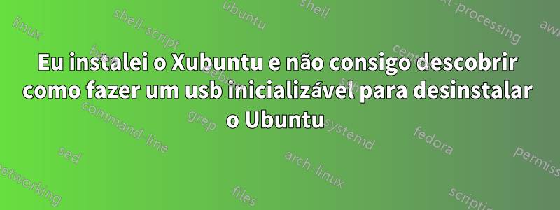 Eu instalei o Xubuntu e não consigo descobrir como fazer um usb inicializável para desinstalar o Ubuntu 