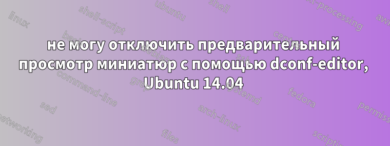 не могу отключить предварительный просмотр миниатюр с помощью dconf-editor, Ubuntu 14.04