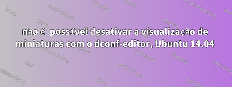 não é possível desativar a visualização de miniaturas com o dconf-editor, Ubuntu 14.04