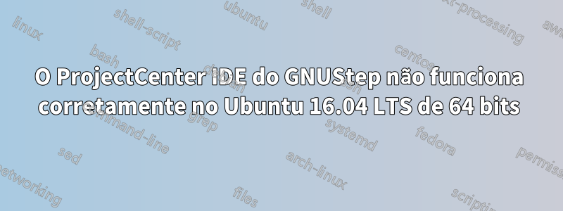 O ProjectCenter IDE do GNUStep não funciona corretamente no Ubuntu 16.04 LTS de 64 bits