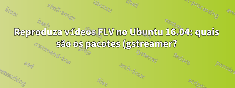 Reproduza vídeos FLV no Ubuntu 16.04: quais são os pacotes (gstreamer?) Que preciso instalar para que o Totem faça isso sem erros?