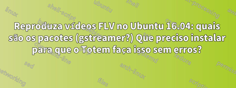 Reproduza vídeos FLV no Ubuntu 16.04: quais são os pacotes (gstreamer?) Que preciso instalar para que o Totem faça isso sem erros?