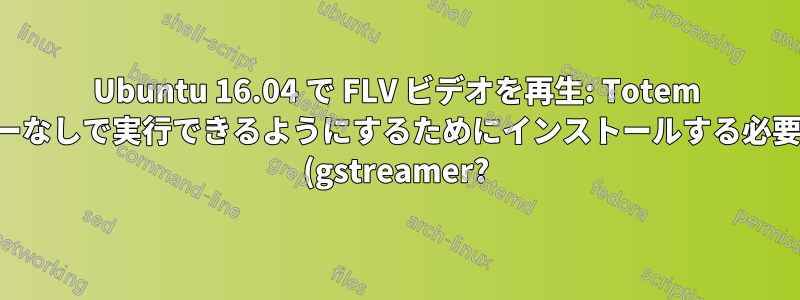 Ubuntu 16.04 で FLV ビデオを再生: Totem がエラーなしで実行できるようにするためにインストールする必要がある (gstreamer?) パッケージは何ですか?