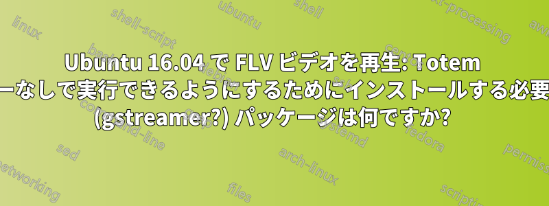 Ubuntu 16.04 で FLV ビデオを再生: Totem がエラーなしで実行できるようにするためにインストールする必要がある (gstreamer?) パッケージは何ですか?
