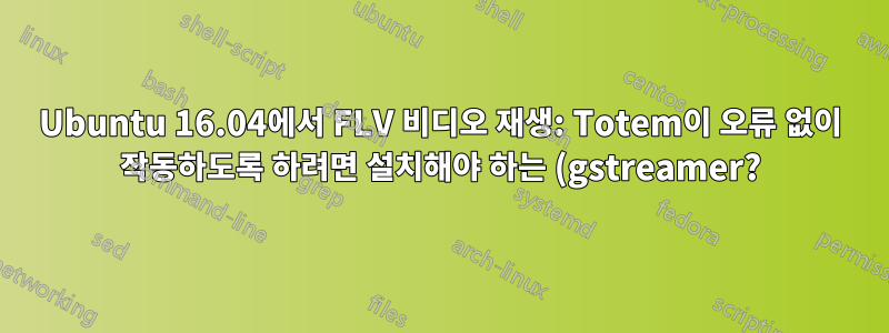 Ubuntu 16.04에서 FLV 비디오 재생: Totem이 오류 없이 작동하도록 하려면 설치해야 하는 (gstreamer?) 패키지는 무엇입니까?