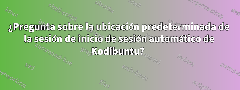 ¿Pregunta sobre la ubicación predeterminada de la sesión de inicio de sesión automático de Kodibuntu? 