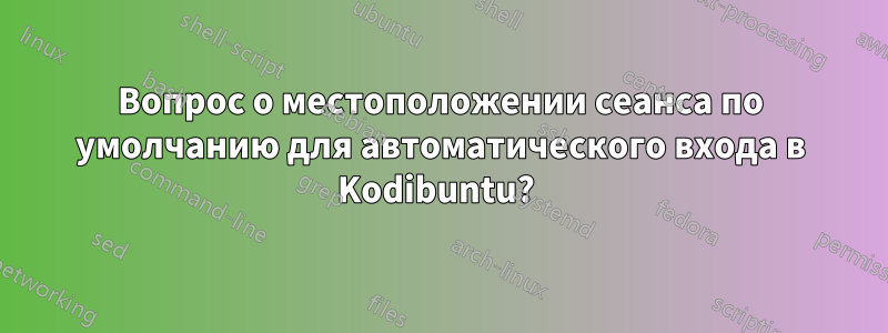 Вопрос о местоположении сеанса по умолчанию для автоматического входа в Kodibuntu? 