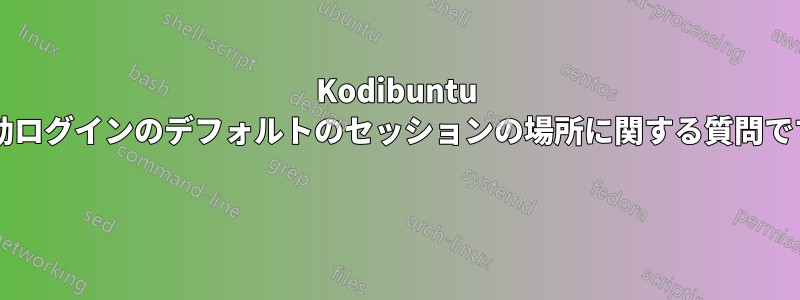 Kodibuntu の自動ログインのデフォルトのセッションの場所に関する質問ですか? 