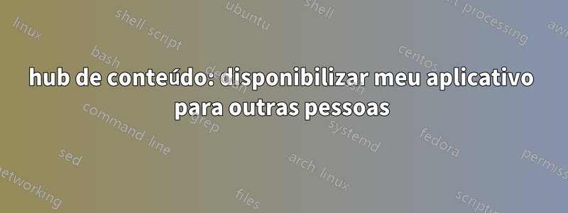 hub de conteúdo: disponibilizar meu aplicativo para outras pessoas