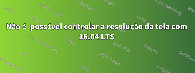 Não é possível controlar a resolução da tela com 16.04 LTS