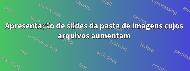 Apresentação de slides da pasta de imagens cujos arquivos aumentam
