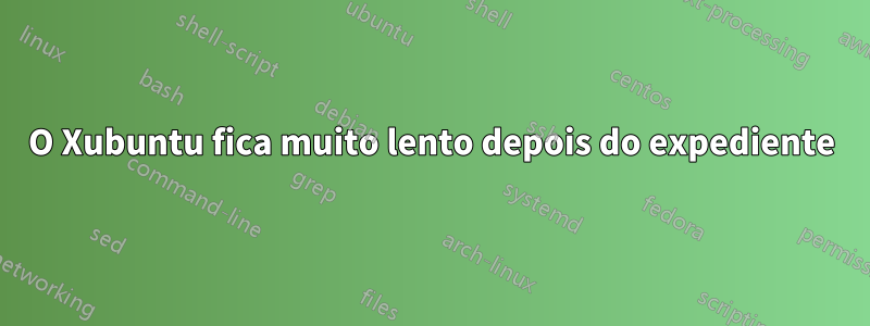 O Xubuntu fica muito lento depois do expediente