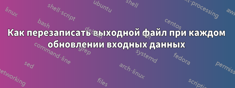 Как перезаписать выходной файл при каждом обновлении входных данных