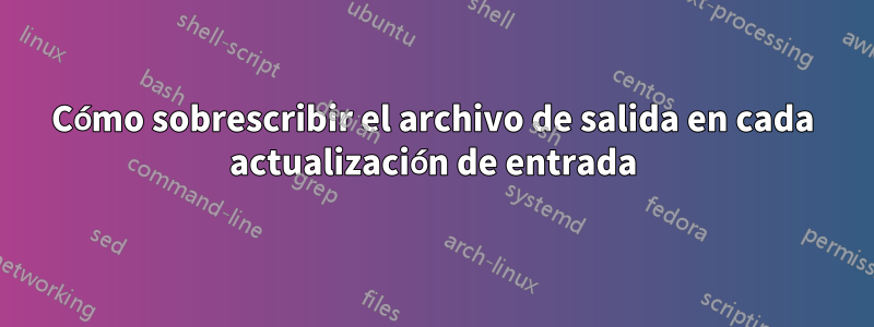 Cómo sobrescribir el archivo de salida en cada actualización de entrada