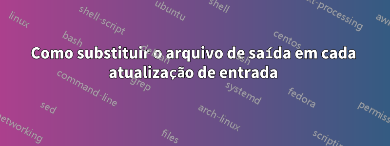 Como substituir o arquivo de saída em cada atualização de entrada