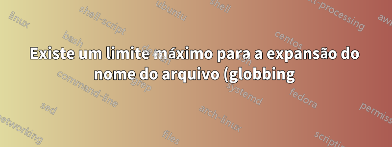 Existe um limite máximo para a expansão do nome do arquivo (globbing) e, em caso afirmativo, qual é?