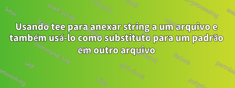 Usando tee para anexar string a um arquivo e também usá-lo como substituto para um padrão em outro arquivo