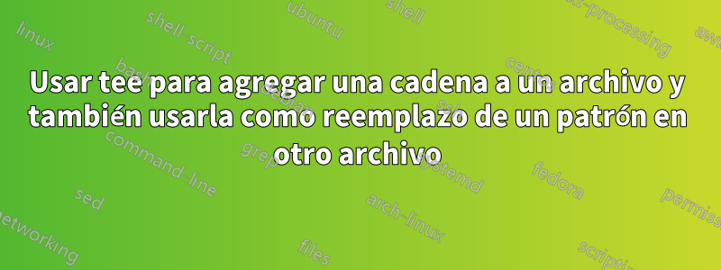 Usar tee para agregar una cadena a un archivo y también usarla como reemplazo de un patrón en otro archivo