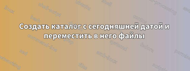 Создать каталог с сегодняшней датой и переместить в него файлы