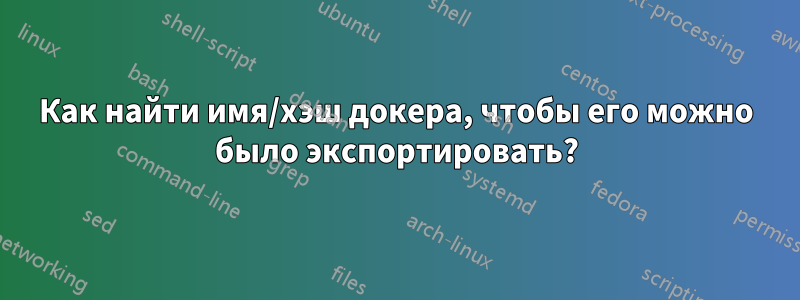 Как найти имя/хэш докера, чтобы его можно было экспортировать?