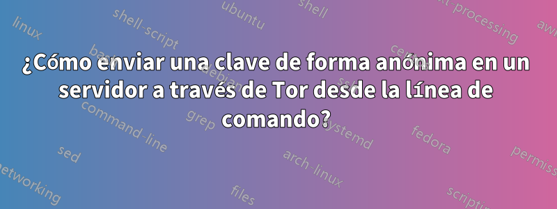 ¿Cómo enviar una clave de forma anónima en un servidor a través de Tor desde la línea de comando?