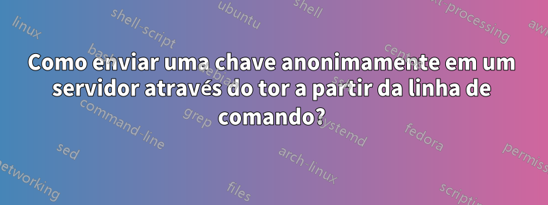 Como enviar uma chave anonimamente em um servidor através do tor a partir da linha de comando?